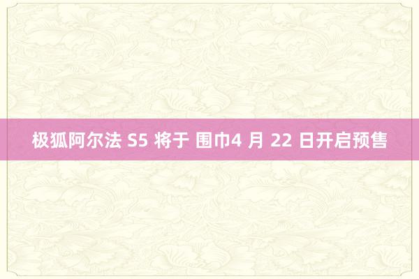 极狐阿尔法 S5 将于 围巾4 月 22 日开启预售